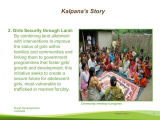 Kalpana’s Story2. Girls Security through Land: By combining land allotment with interventions to improve the status of girls within families and communities and linking them to government programmes that foster girls’ growth and development, this initiative seeks to create a secure future for adolescent girls, most vulnerable to trafficked or married forcibly.Community meeting in progress