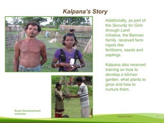  The homestead plot gave Kalpana’s family space to build a home and a small kitchen garden.Kalpana’s StoryAdditionally, as part of the Security for Girls through Land initiative, the Barman family  received farm inputs like fertilizers, seeds and saplings. Kalpana also received training on how to develop a kitchen garden, what plantsto grow and how to nurture them.