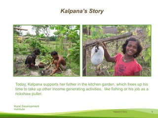Kalpana’s StoryToday, Kalpana supports her father in the kitchen garden, which frees up his time to take up other income generating activities,  like fishing or his job as a rickshaw puller. 