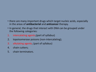 • there are many important drugs which target nucleic acids, especially
in the areas of antibacterial and anticancer therapy.
• In general, the drugs that interact with DNA can be grouped under
the following categories:
1. intercalating agents;(part of syllabus)
2. topoisomerase poisons (non-intercalating);
3. alkylating agents; (part of syllabus)
4. chain cutters;
5. chain terminators.
 