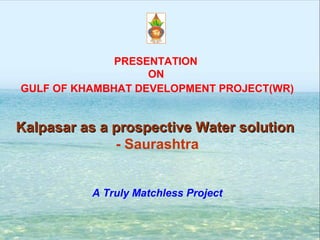 PRESENTATION
                   ON
GULF OF KHAMBHAT DEVELOPMENT PROJECT(WR)


Kalpasar as a prospective Water solution
              - Saurashtra


          A Truly Matchless Project
 