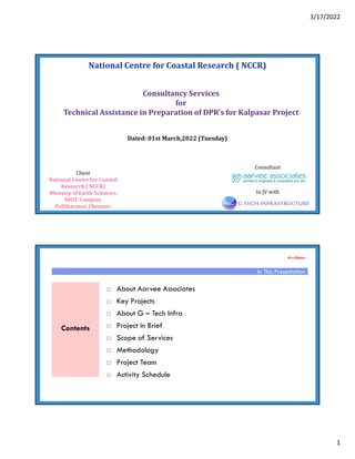 3/17/2022
1
National Centre for Coastal Research ( NCCR)
Dated: 01st March,2022 (Tuesday)
Consultant
Consultancy Services
for
Technical Assistance in Preparation of DPR’s for Kalpasar Project
Client
National Centre for Coastal
Research ( NCCR)
Ministry of Earth Sciences,
NIOT Campus,
Pallikaranai, Chennai-
In JV with
At a Glance
 About Aarvee Associates
 Key Projects
 About G – Tech Infra
 Project in Brief
 Scope of Services
 Methodology
 Project Team
 Activity Schedule
In This Presentation
Contents
 