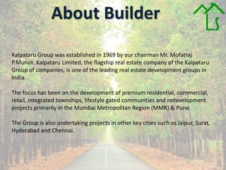 About Builder
Kalpataru Group was established in 1969 by our chairman Mr. Mofatraj
P.Munot. Kalpataru Limited, the flagship real estate company of the Kalpataru
Group of companies, is one of the leading real estate development groups in
India.
The focus has been on the development of premium residential, commercial,
retail, integrated townships, lifestyle gated communities and redevelopment
projects primarily in the Mumbai Metropolitan Region (MMR) & Pune.
The Group is also undertaking projects in other key cities such as Jaipur, Surat,
Hyderabad and Chennai.
 