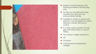 Rubber Crumb Surfacing is the
flooring provided in the kids play
area.
 As they are manufactured using
recycled tyres, they are very
environmental friendly.
 Available in variety of colours and
patterns it can be applied to make a
seamless, smooth and porous
surface.
 It is ideal surface product for kids
play area where there is a risk of
falling.
 The surface is highly resistant to:
 Oil
 Corrosion
 Cracking due to temperature
changes
 