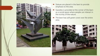  Statues are placed in the lawn to provide
emphasis to the area.
 Gazzebo is provided at the corner of the lawn
as a social space where people can interact in
the vicinity of the nature.
 The lawn has soft green cover over the entire
area.
 