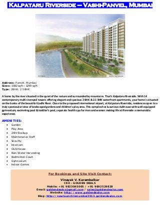 Kalpataru Riverside – Vashi-Panvel, Mumbai

Address: Panvel, Mumbai
Sizes: 1082 sq ft – 1299 sq ft
Type: 2BHK, 2.5BHK

 
A home by the river situated in the quiet of the nature and surrounded by mountains. That’s Kalpataru Riverside. With 14 
contemporary multi‐storeyed towers offering elegant and spacious 2 BHK & 2.5 BHK waterfront apartments, your home is situated 
on the banks of the beautiful Gadhi River. Close to the proposed international airport, at Kalpataru Riverside, residences open to a 
truly spectacular view of landscaped gardens and children’s play area. This complex has luxurious clubhouse with well‐equipped 
gymnasium, swimming pool & toddler’s pool, separate health spa for men and women making life at Riverside a memorable 
experience. 
 
AMENITIES:













Garden 
Play Area 
24Hr Backup 
Maintenance Staff 
Security 
Intercom 
Club House 
Rain Water Harvesting 
Badminton Court 
Gymnasium 
Indoor Games 
For Bookings and Site Visit Contact:
Vinayak V. Karambalkar

CEO - GOLDEN DEALS
Mobile: +91 9823045005 / +91 9892529828
Email: goldendealss@gmail.com / sales@goldendealss.com
Website: http://www.goldendealss.com
Blog: http://newlaunchinmumbai2013.goldendealss.com 

 