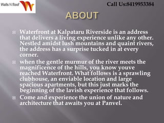  Waterfront at Kalpataru Riverside is an address
that delivers a living experience unlike any other.
Nestled amidst lush mountains and quaint rivers,
the address has a surprise tucked in at every
corner.
 when the gentle murmur of the river meets the
magnificence of the hills, you know youve
reached Waterfront. What follows is a sprawling
clubhouse, an enviable location and large
spacious apartments, but this just marks the
beginning of the lavish experience that follows.
 Come and experience the union of nature and
architecture that awaits you at Panvel.
Call Us:8419953384
 