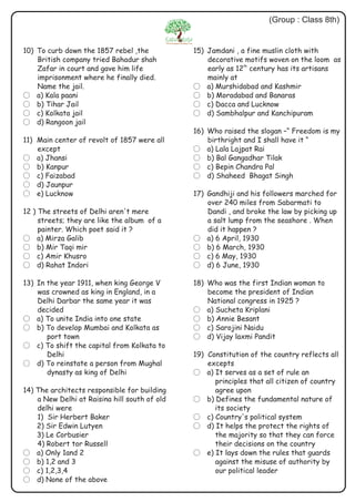 10) To curb down the 1857 rebel ,the
British company tried Bahadur shah
Zafar in court and gave him life
imprisonment where he finally died.
Name the jail.
? a) Kala paani
? b) Tihar Jail
? c) Kolkata jail
? d) Rangoon jail
11) Main center of revolt of 1857 were all
except
? a) Jhansi
? b) Kanpur
? c) Faizabad
? d) Jaunpur
? e) Lucknow
12 ) The streets of Delhi aren't mere
streets; they are like the album of a
painter. Which poet said it ?
? a) Mirza Galib
? b) Mir Taqi mir
? c) Amir Khusro
? d) Rahat Indori
13) In the year 1911, when king George V
was crowned as king in England, in a
Delhi Darbar the same year it was
decided
? a) To unite India into one state
? b) To develop Mumbai and Kolkata as
port town
? c) To shift the capital from Kolkata to
Delhi
? d) To reinstate a person from Mughal
dynasty as king of Delhi
14) The architects responsible for building
a New Delhi at Raisina hill south of old
delhi were
1) Sir Herbert Baker
2) Sir Edwin Lutyen
3) Le Corbusier
4) Robert tor Russell
? a) Only 1and 2
? b) 1,2 and 3
? c) 1,2,3,4
? d) None of the above
15) Jamdani , a fine muslin cloth with
decorative motifs woven on the loom as
th
early as 12 century has its artisans
mainly at
? a) Murshidabad and Kashmir
? b) Moradabad and Banaras
? c) Dacca and Lucknow
? d) Sambhalpur and Kanchipuram
16) Who raised the slogan –“ Freedom is my
birthright and I shall have it “
? a) Lala Lajpat Rai
? b) Bal Gangadhar Tilak
? c) Bepin Chandra Pal
? d) Shaheed Bhagat Singh
17) Gandhiji and his followers marched for
over 240 miles from Sabarmati to
Dandi , and broke the law by picking up
a salt lump from the seashore . When
did it happen ?
? a) 6 April, 1930
? b) 6 March, 1930
? c) 6 May, 1930
? d) 6 June, 1930
18) Who was the first Indian woman to
become the president of Indian
National congress in 1925 ?
? a) Sucheta Kriplani
? b) Annie Besant
? c) Sarojini Naidu
? d) Vijay laxmi Pandit
19) Constitution of the country reflects all
excepts
? a) It serves as a set of rule an
principles that all citizen of country
agree upon
? b) Defines the fundamental nature of
its society
? c) Country's political system
? d) It helps the protect the rights of
the majority so that they can force
their decisions on the country
? e) It lays down the rules that guards
against the misuse of authority by
our political leader
(Group : Class 8th)
 