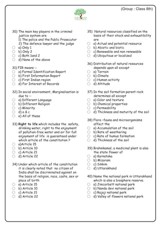 30) The main key players in the criminal
justice system are
1) The police and the Public Prosecutor
2) The defence lawyer and the judge
? a) Only 1
? b) Only 2
? c) Both 1and 2
? d) None of the above
31) FIR means :-
? a) Formal Identification Report
? b) First Information Report
? c) First Indian region
? d) For Interest of Records
32) In social environment, Marginalisation is
due to :-
? a) Different Language
? b) Different Religion
? c) Minority
? d) a & c
? e) All of these
33) Right to life which includes the safety,
drinking water, right to the enjoyment
of pollution-free water and air for full
enjoyment of life is guaranteed under
which article of the constitution ?
? a)Article 15
? b) Article 10
? c) Article 21
? d) Article 22
34) Under which article of the constitution
it is clearly noted that no citizen of
India shall be discriminated against on
the basis of religion, race, caste, sex or
place of birth
? a) Article 15
? b) Article 10
? c) Article 21
? d) Article 22
(Group : Class 8th)
35) Natural resources classified on the
basis of their stock and exhaustibility
are
? a) Actual and potential resource
? b) Abiotic and biotic
? c) Renewable and non renewable
? d) Ubiquitous or localized
36) Distribution of natural resources
depends upon all except
? a) Terrain
? b) Climate
? c) Human activity
? d) Altitude
37) In the soil formation parent rock
determines all except
? a) Color and texture
? b) Chemical properties
? c) Permeability
? d) Thickness and maturity of the soil
38) Flora –fauna and microorganisms
affect the
? a) Accumulation of the soil
? b) Rate of weathering
? c) Rate of humus formation
? d) Thickness of the soil
39) Brahmkamal, a medicinal plant is also
the state flower of
? a) Karnataka
? b) Mizoram
? c) Sikkim
? d) Uttarakhand
40) Name the national park in Uttarakhand
which is also a biosphere reserve.
? a) Jimcorbett national park
? b) Nanda devi national park
? c) Rajaji national park
? d) Valley of flowers national park
 