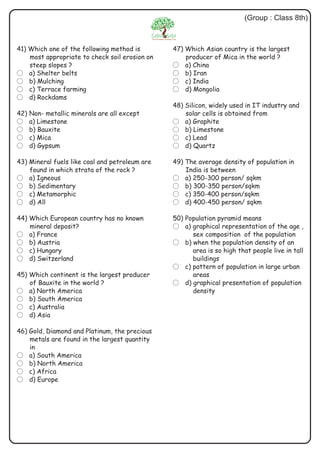 (Group : Class 8th)
41) Which one of the following method is
most appropriate to check soil erosion on
steep slopes ?
? a) Shelter belts
? b) Mulching
? c) Terrace farming
? d) Rockdams
42) Non- metallic minerals are all except
? a) Limestone
? b) Bauxite
? c) Mica
? d) Gypsum
43) Mineral fuels like coal and petroleum are
found in which strata of the rock ?
? a) Igneous
? b) Sedimentary
? c) Metamorphic
? d) All
44) Which European country has no known
mineral deposit?
? a) France
? b) Austria
? c) Hungary
? d) Switzerland
45) Which continent is the largest producer
of Bauxite in the world ?
? a) North America
? b) South America
? c) Australia
? d) Asia
46) Gold, Diamond and Platinum, the precious
metals are found in the largest quantity
in
? a) South America
? b) North America
? c) Africa
? d) Europe
47) Which Asian country is the largest
producer of Mica in the world ?
? a) China
? b) Iran
? c) India
? d) Mongolia
48) Silicon, widely used in IT industry and
solar cells is obtained from
? a) Graphite
? b) Limestone
? c) Lead
? d) Quartz
49) The average density of population in
India is between
? a) 250-300 person/ sqkm
? b) 300-350 person/sqkm
? c) 350-400 person/sqkm
? d) 400-450 person/ sqkm
50) Population pyramid means
? a) graphical representation of the age ,
sex composition of the population
? b) when the population density of an
area is so high that people live in tall
buildings
? c) pattern of population in large urban
areas
? d) graphical presentation of population
density
 