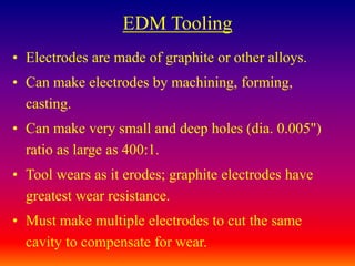 EDM Tooling
• Electrodes are made of graphite or other alloys.
• Can make electrodes by machining, forming,
casting.
• Can make very small and deep holes (dia. 0.005")
ratio as large as 400:1.
• Tool wears as it erodes; graphite electrodes have
greatest wear resistance.
• Must make multiple electrodes to cut the same
cavity to compensate for wear.
 