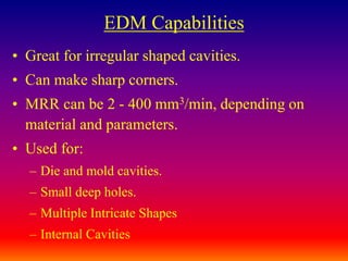 EDM Capabilities
• Great for irregular shaped cavities.
• Can make sharp corners.
• MRR can be 2 - 400 mm3/min, depending on
material and parameters.
• Used for:
– Die and mold cavities.
– Small deep holes.
– Multiple Intricate Shapes
– Internal Cavities
 
