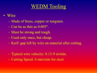 WEDM Tooling
• Wire
– Made of brass, copper or tungsten.
– Can be as thin as 0.005".
– Must be strong and tough.
– Used only once, but cheap.
– Kerf: gap left by wire on material after cutting.
– Typical wire velocity: 0.15-9 m/min.
– Cutting Speed: 6 mm/min for steel.
 