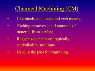 Chemical Machining (CM)
• Chemicals can attach and etch metals.
• Etching removes small amounts of
material from surface.
• Reagents/etchants are typically
acid/alkaline solutions.
• Used in the past for engraving.
 