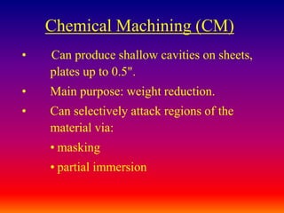 Chemical Machining (CM)
• Can produce shallow cavities on sheets,
plates up to 0.5".
• Main purpose: weight reduction.
• Can selectively attack regions of the
material via:
• masking
• partial immersion
 