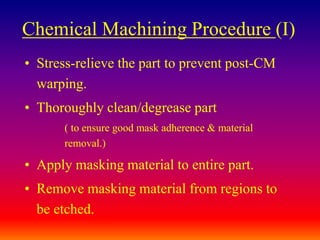 Chemical Machining Procedure (I)
• Stress-relieve the part to prevent post-CM
warping.
• Thoroughly clean/degrease part
( to ensure good mask adherence & material
removal.)
• Apply masking material to entire part.
• Remove masking material from regions to
be etched.
 