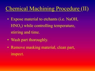 Chemical Machining Procedure (II)
• Expose material to etchants (i.e. NaOH,
HNO3) while controlling temperature,
stirring and time.
• Wash part thoroughly.
• Remove masking material, clean part,
inspect.
 