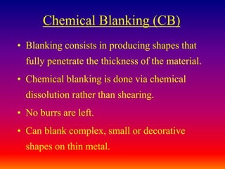 Chemical Blanking (CB)
• Blanking consists in producing shapes that
fully penetrate the thickness of the material.
• Chemical blanking is done via chemical
dissolution rather than shearing.
• No burrs are left.
• Can blank complex, small or decorative
shapes on thin metal.
 