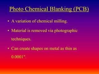 Photo Chemical Blanking (PCB)
• A variation of chemical milling.
• Material is removed via photographic
techniques.
• Can create shapes on metal as thin as
0.0001".
 