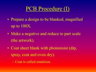 PCB Procedure (I)
• Prepare a design to be blanked, magnified
up to 100X.
• Make a negative and reduce to part scale
(the artwork).
• Coat sheet blank with photoresist (dip,
spray, coat and oven dry).
– Coat is called emulsion.
 