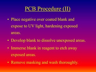 PCB Procedure (II)
• Place negative over coated blank and
expose to UV light, hardening exposed
areas.
• Develop blank to dissolve unexposed areas.
• Immerse blank in reagent to etch away
exposed areas.
• Remove masking and wash thoroughly.
 