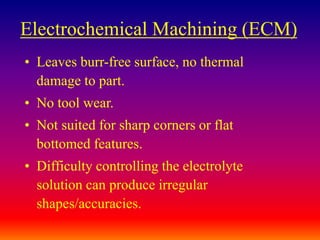 Electrochemical Machining (ECM)
• Leaves burr-free surface, no thermal
damage to part.
• No tool wear.
• Not suited for sharp corners or flat
bottomed features.
• Difficulty controlling the electrolyte
solution can produce irregular
shapes/accuracies.
 