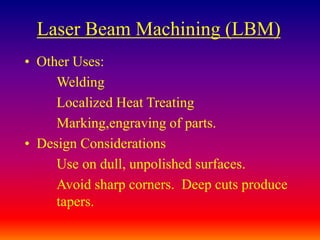 Laser Beam Machining (LBM)
• Other Uses:
Welding
Localized Heat Treating
Marking,engraving of parts.
• Design Considerations
Use on dull, unpolished surfaces.
Avoid sharp corners. Deep cuts produce
tapers.
 