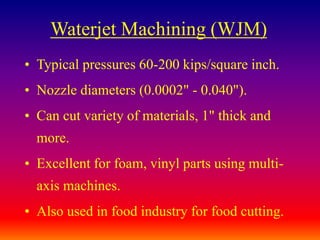 Waterjet Machining (WJM)
• Typical pressures 60-200 kips/square inch.
• Nozzle diameters (0.0002" - 0.040").
• Can cut variety of materials, 1" thick and
more.
• Excellent for foam, vinyl parts using multi-
axis machines.
• Also used in food industry for food cutting.
 