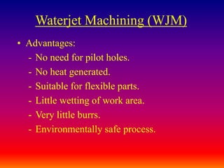 Waterjet Machining (WJM)
• Advantages:
- No need for pilot holes.
- No heat generated.
- Suitable for flexible parts.
- Little wetting of work area.
- Very little burrs.
- Environmentally safe process.
 