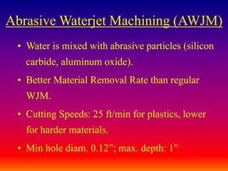 Abrasive Waterjet Machining (AWJM)
• Water is mixed with abrasive particles (silicon
carbide, aluminum oxide).
• Better Material Removal Rate than regular
WJM.
• Cutting Speeds: 25 ft/min for plastics, lower
for harder materials.
• Min hole diam. 0.12”; max. depth: 1”
 