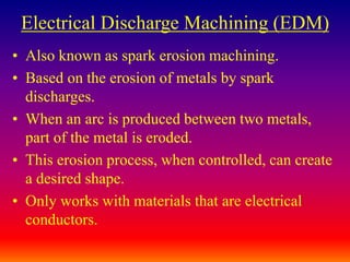 Electrical Discharge Machining (EDM)
• Also known as spark erosion machining.
• Based on the erosion of metals by spark
discharges.
• When an arc is produced between two metals,
part of the metal is eroded.
• This erosion process, when controlled, can create
a desired shape.
• Only works with materials that are electrical
conductors.
 
