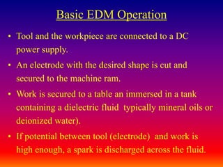 Basic EDM Operation
• Tool and the workpiece are connected to a DC
power supply.
• An electrode with the desired shape is cut and
secured to the machine ram.
• Work is secured to a table an immersed in a tank
containing a dielectric fluid typically mineral oils or
deionized water).
• If potential between tool (electrode) and work is
high enough, a spark is discharged across the fluid.
 