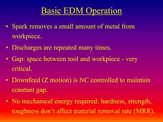 Basic EDM Operation
• Spark removes a small amount of metal from
workpiece.
• Discharges are repeated many times.
• Gap: space between tool and workpiece - very
critical.
• Downfeed (Z motion) is NC controlled to maintain
constant gap.
• No mechanical energy required: hardness, strength,
toughness don’t affect material removal rate (MRR).
 