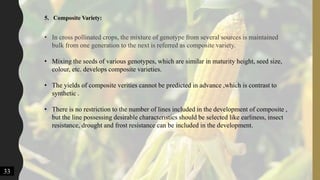 33
5. Composite Variety:
• In cross pollinated crops, the mixture of genotype from several sources is maintained
bulk from one generation to the next is referred as composite variety.
• Mixing the seeds of various genotypes, which are similar in maturity height, seed size,
colour, etc. develops composite varieties.
• The yields of composite verities cannot be predicted in advance ,which is contrast to
synthetic .
• There is no restriction to the number of lines included in the development of composite ,
but the line possessing desirable characteristics should be selected like earliness, insect
resistance, drought and frost resistance can be included in the development.
 