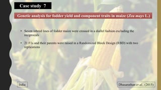 Genetic analysis for fodder yield and component traits in maize (Zea mays L.)
Dhasarathan et al., (2015)India
• Seven inbred lines of fodder maize were crossed in a diallel fashion excluding the
reciprocals
• 21 F1s and their parents were raised in a Randomized Block Design (RBD) with two
replications
Case study 7
 