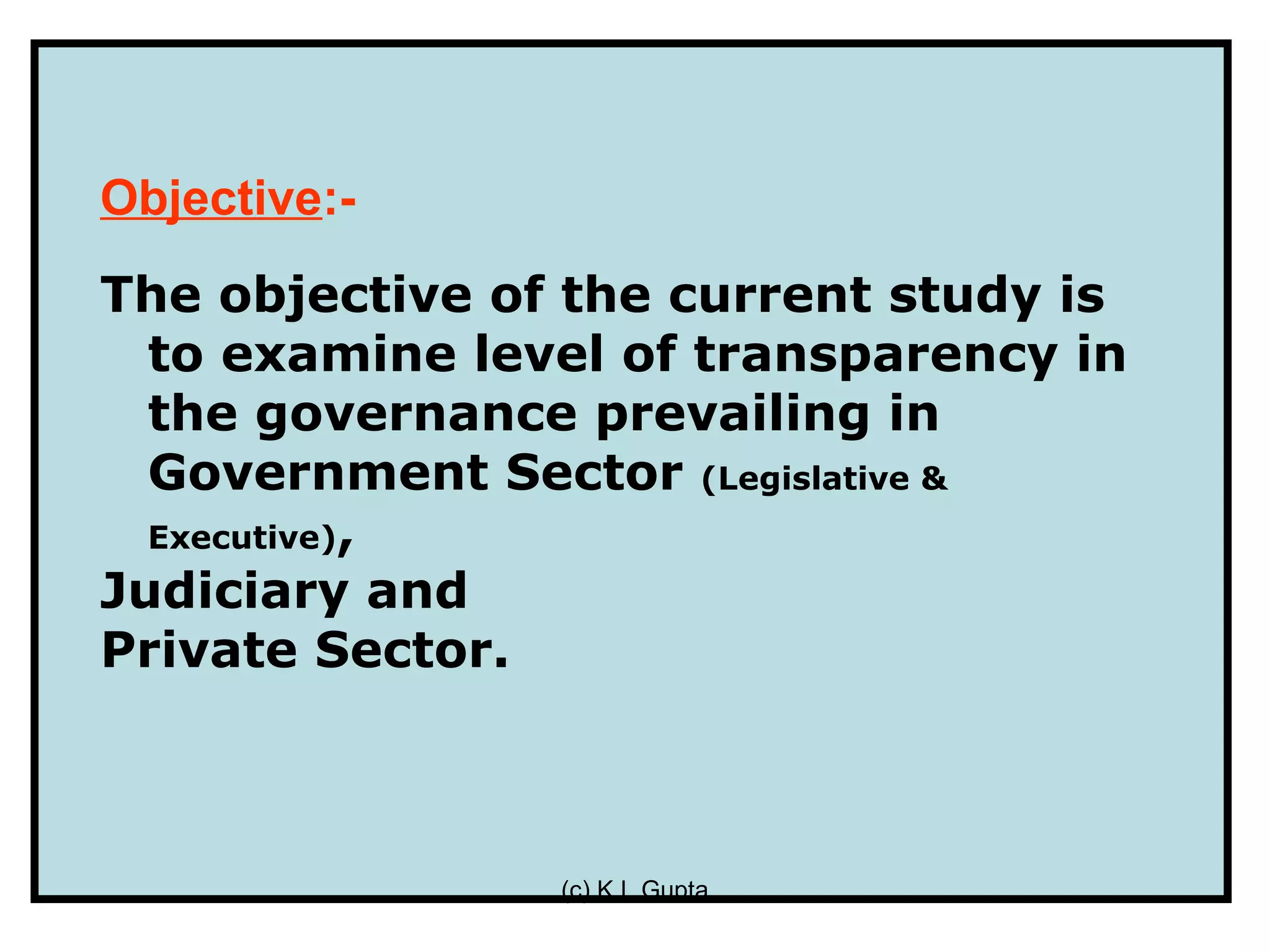 Objective:-
The objective of the current study is
  to examine level of transparency in
  the governance prevailing in
  Government Sector (Legislative &
  Executive),
Judiciary and
Private Sector.



                (c) K L Gupta
 