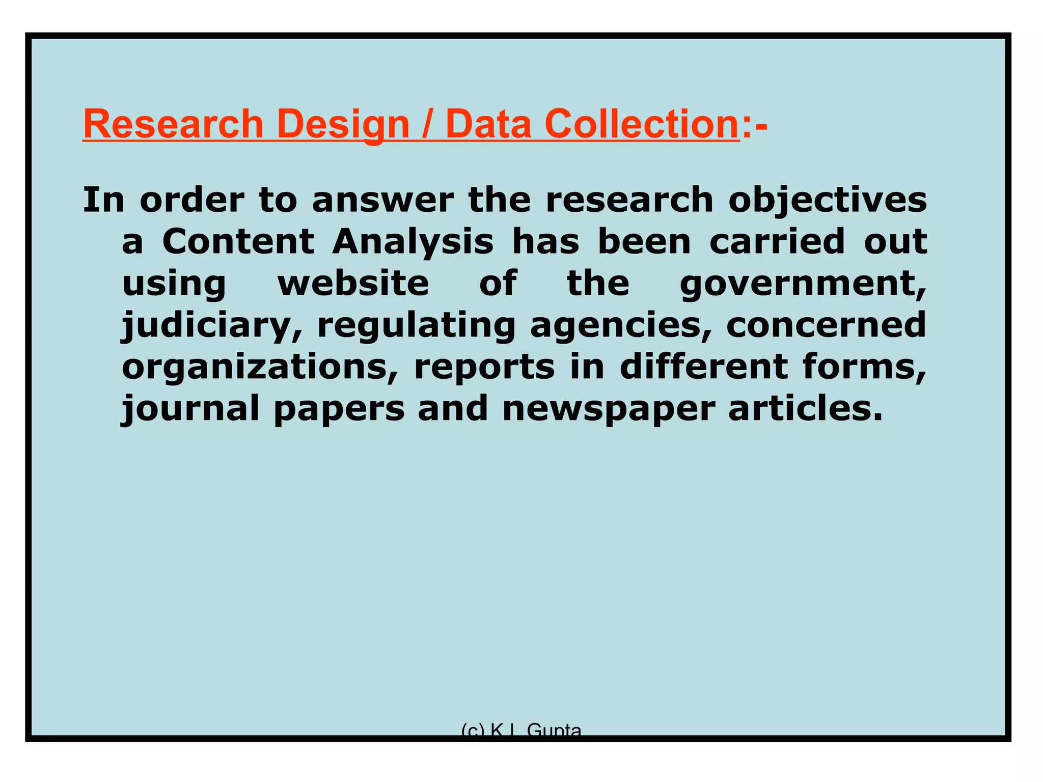 Research Design / Data Collection:-
In order to answer the research objectives
  a Content Analysis has been carried out
  using website of the government,
  judiciary, regulating agencies, concerned
  organizations, reports in different forms,
  journal papers and newspaper articles.




                   (c) K L Gupta
 