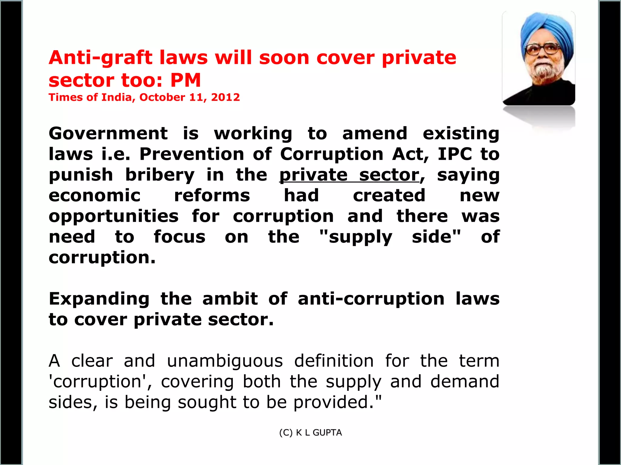 Anti-graft laws will soon cover private
sector too: PM
Times of India, October 11, 2012


Government is working to amend existing
laws i.e. Prevention of Corruption Act, IPC to
punish bribery in the private sector, saying
economic     reforms    had    created    new
opportunities for corruption and there was
need to focus on the "supply side" of
corruption.

Expanding the ambit of anti-corruption laws
to cover private sector.

A clear and unambiguous definition for the term
'corruption', covering both the supply and demand
sides, is being sought to be provided."
                                   (C) K L GUPTA
 