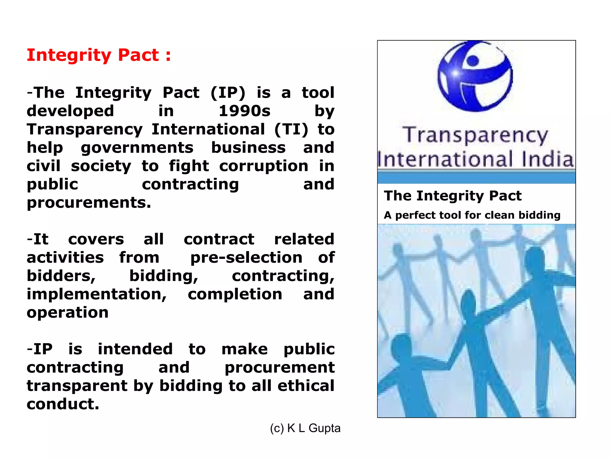 Integrity Pact :

-The Integrity Pact (IP) is a tool
developed       in     1990s      by
Transparency International (TI) to
help governments business and
civil society to fight corruption in
public        contracting       and
                                             The Integrity Pact
procurements.
                                             A perfect tool for clean bidding

-It covers all contract related
activities from    pre-selection of
bidders,    bidding,    contracting,
implementation, completion and
operation

-IP is intended to make public
contracting    and    procurement
transparent by bidding to all ethical
conduct.
                             (c) K L Gupta
 