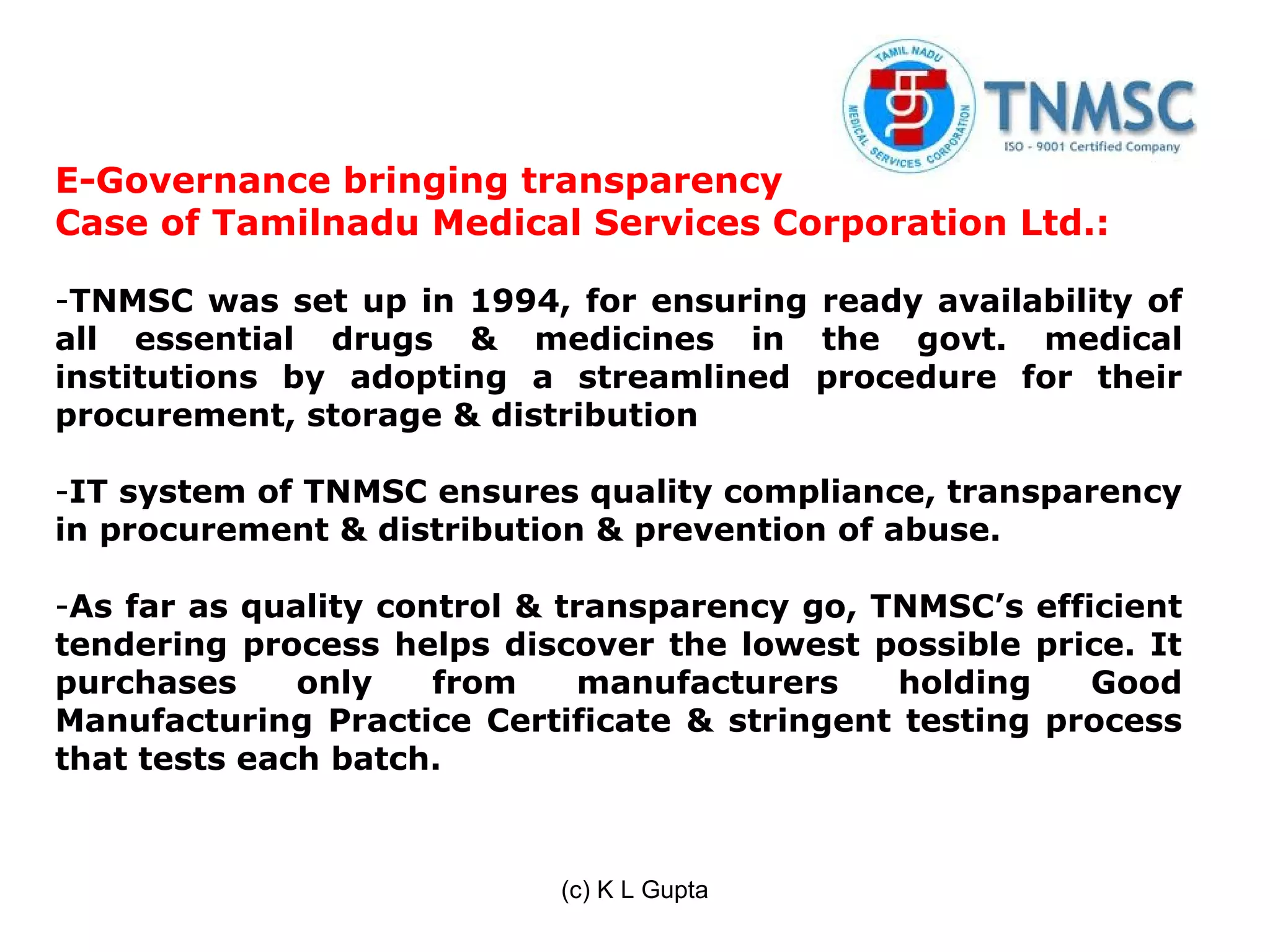 E-Governance bringing transparency
Case of Tamilnadu Medical Services Corporation Ltd.:

-TNMSC was set up in 1994, for ensuring ready availability of
all essential drugs & medicines in the govt. medical
institutions by adopting a streamlined procedure for their
procurement, storage & distribution

-IT system of TNMSC ensures quality compliance, transparency
in procurement & distribution & prevention of abuse.

-As far as quality control & transparency go, TNMSC’s efficient
tendering process helps discover the lowest possible price. It
purchases     only    from    manufacturers    holding    Good
Manufacturing Practice Certificate & stringent testing process
that tests each batch.



                            (c) K L Gupta
 