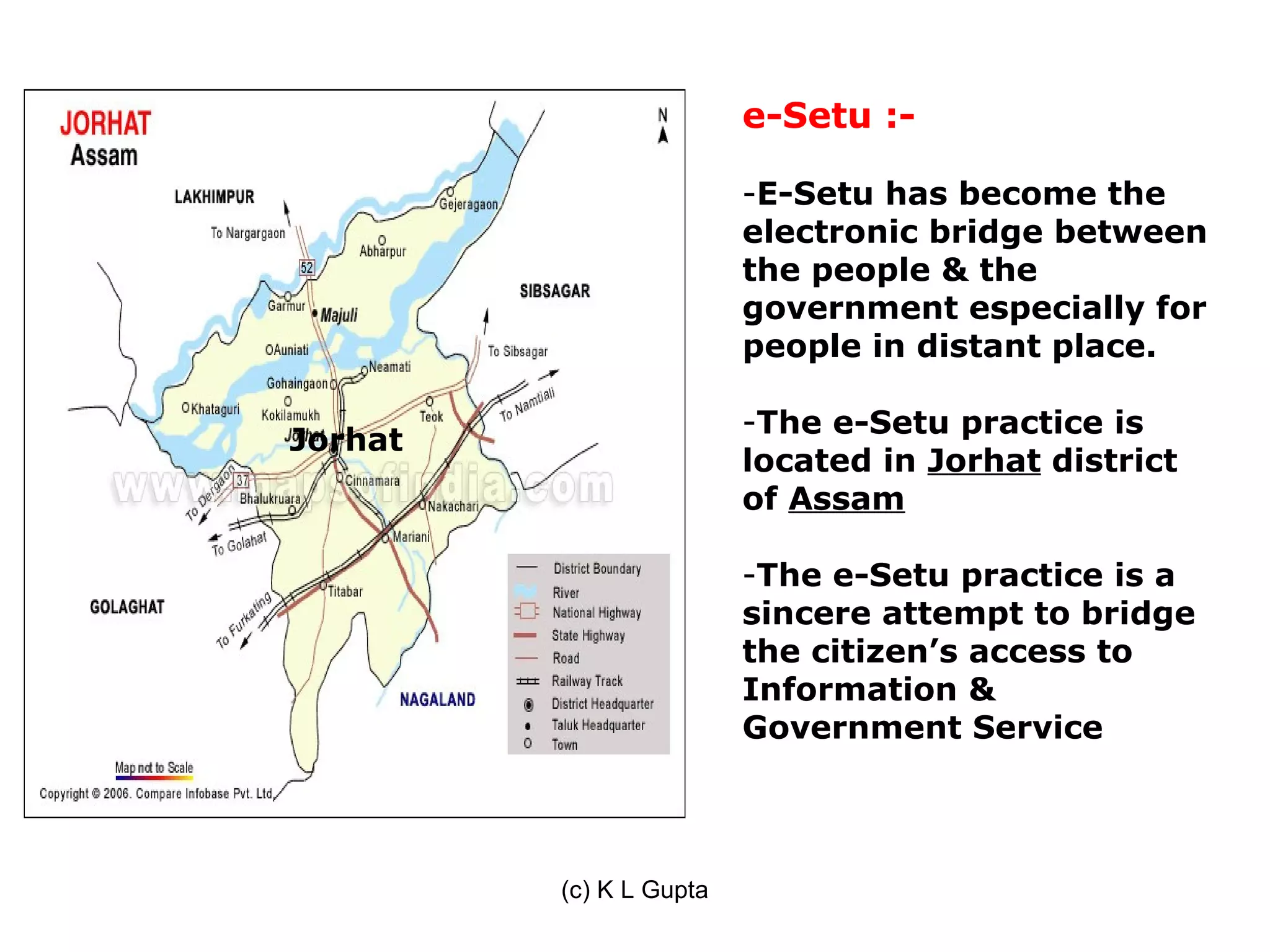 e-Setu :-

                         -E-Setu has become the
                         electronic bridge between
                         the people & the
                         government especially for
                         people in distant place.

                         -The e-Setu practice is
Jorhat
                         located in Jorhat district
                         of Assam

                         -The e-Setu practice is a
                         sincere attempt to bridge
                         the citizen’s access to
                         Information &
                         Government Service




         (c) K L Gupta
 