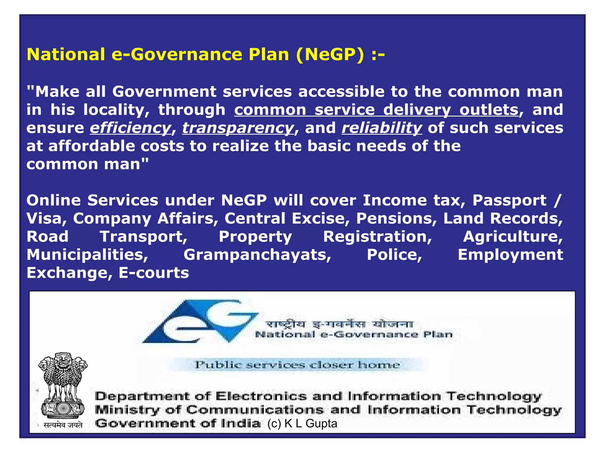 National e-Governance Plan (NeGP) :-

"Make all Government services accessible to the common man
in his locality, through common service delivery outlets, and
ensure efficiency, transparency, and reliability of such services
at affordable costs to realize the basic needs of the
common man"

Online Services under NeGP will cover Income tax, Passport /
Visa, Company Affairs, Central Excise, Pensions, Land Records,
Road    Transport,    Property    Registration,    Agriculture,
Municipalities,   Grampanchayats,       Police,   Employment
Exchange, E-courts




                             (c) K L GUPTA
                              (C) K L Gupta
 