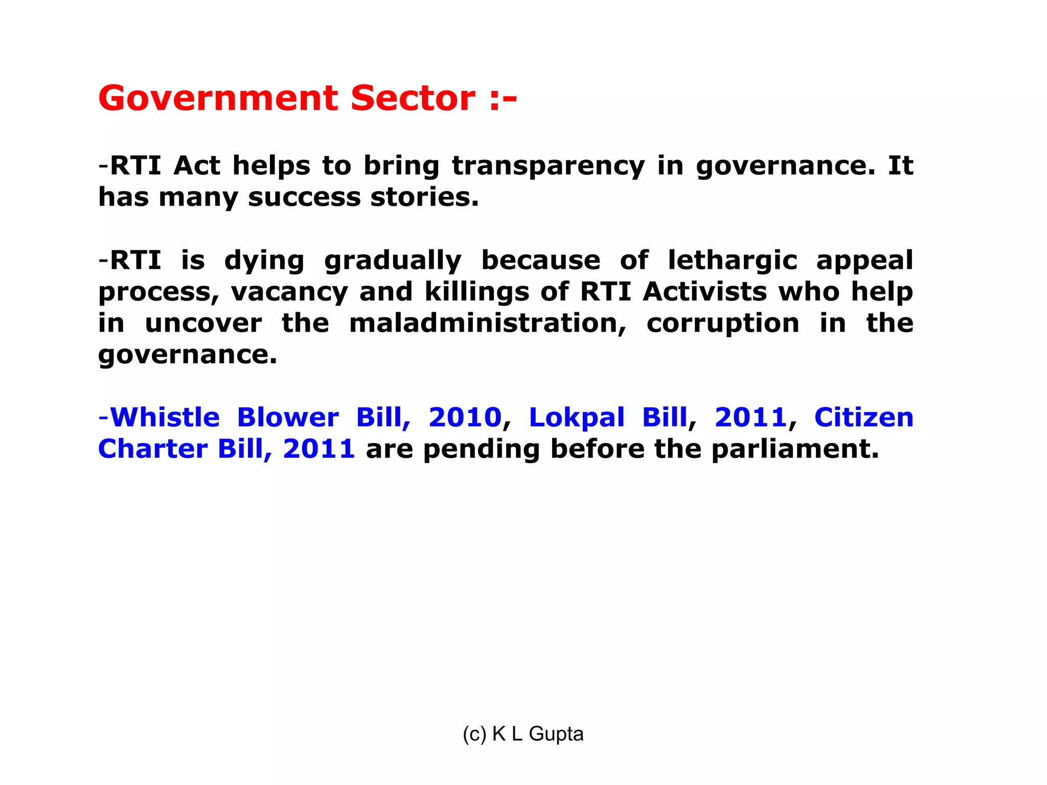 Government Sector :-
-RTI Act helps to bring transparency in governance. It
has many success stories.

-RTI is dying gradually because of lethargic appeal
process, vacancy and killings of RTI Activists who help
in uncover the maladministration, corruption in the
governance.

-Whistle Blower Bill, 2010, Lokpal Bill, 2011, Citizen
Charter Bill, 2011 are pending before the parliament.




                        (c) K L Gupta
 