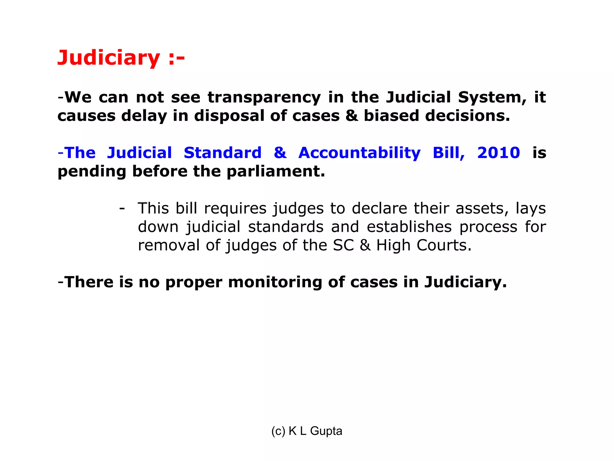 Judiciary :-
-We can not see transparency in the Judicial System, it
causes delay in disposal of cases & biased decisions.

-The Judicial Standard & Accountability Bill, 2010 is
pending before the parliament.

       - This bill requires judges to declare their assets, lays
         down judicial standards and establishes process for
         removal of judges of the SC & High Courts.

-There is no proper monitoring of cases in Judiciary.




                           (c) K L Gupta
 