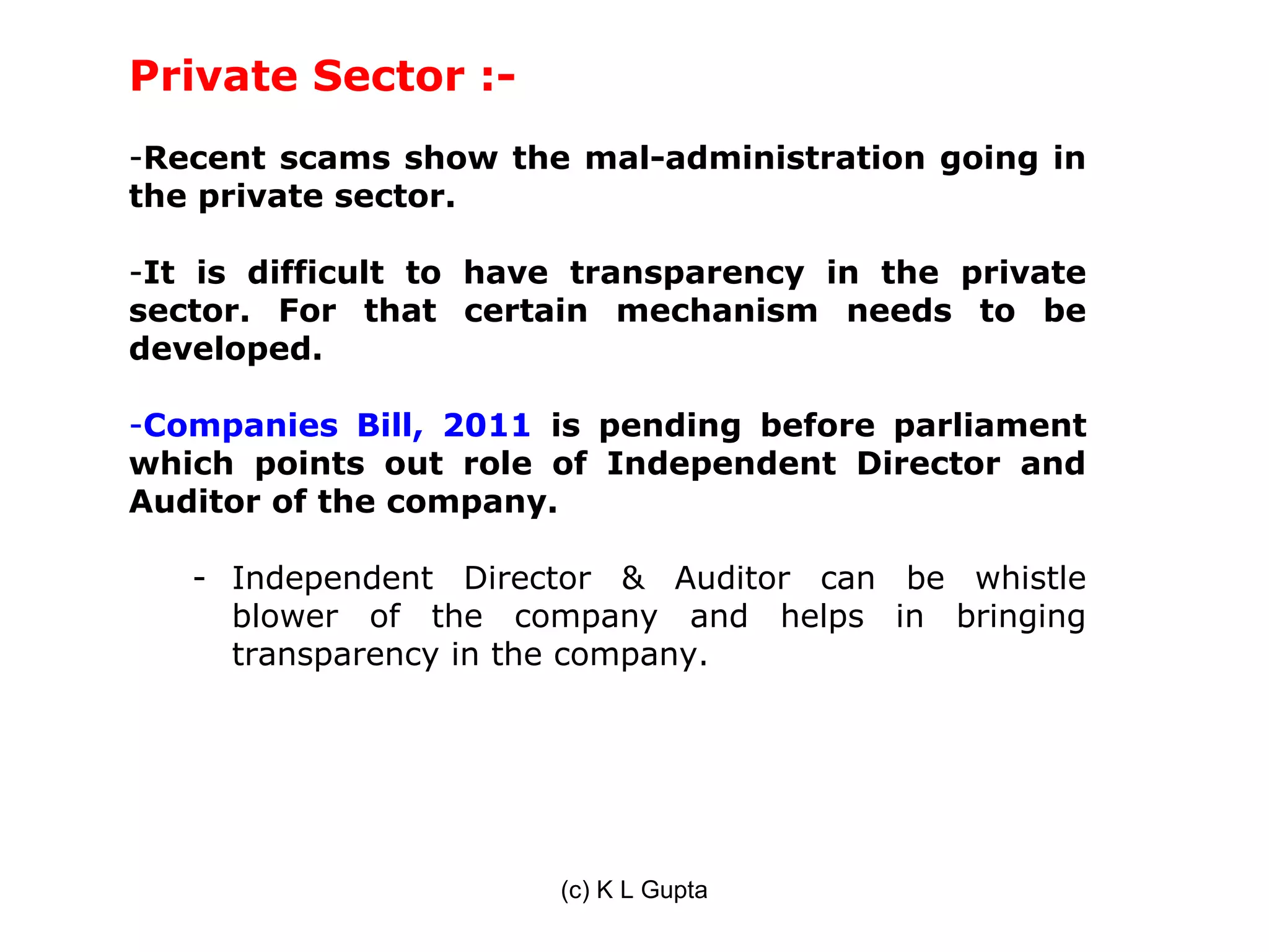 Private Sector :-
-Recent scams show the mal-administration going in
the private sector.

-It is difficult to have transparency in the private
sector. For that certain mechanism needs to be
developed.

-Companies Bill, 2011 is pending before parliament
which points out role of Independent Director and
Auditor of the company.

   - Independent Director & Auditor can be whistle
     blower of the company and helps in bringing
     transparency in the company.




                       (c) K L Gupta
 