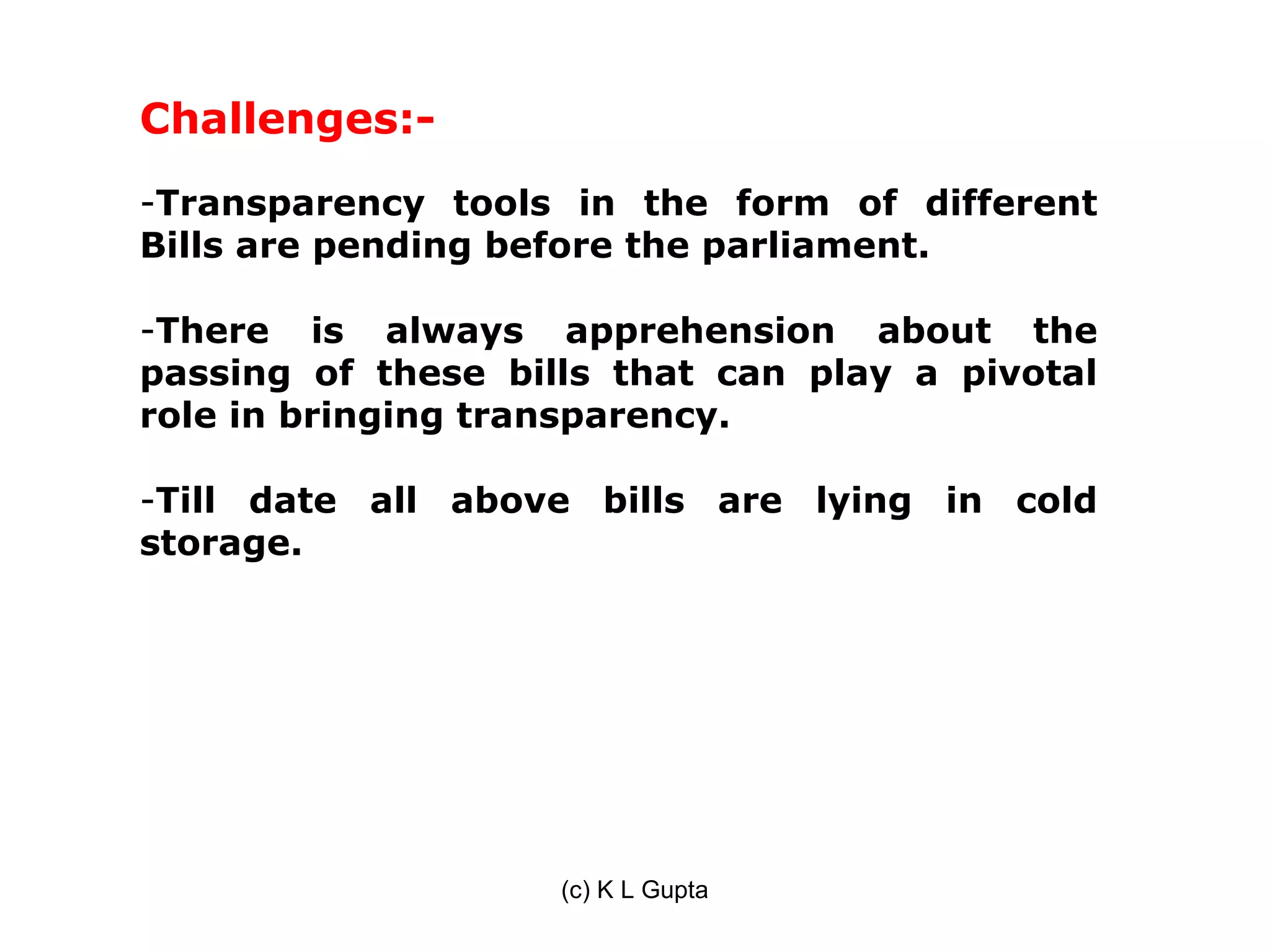 Challenges:-
-Transparency tools in the form of different
Bills are pending before the parliament.

-There is always apprehension about the
passing of these bills that can play a pivotal
role in bringing transparency.

-Till date all above bills are lying in cold
storage.




                    (c) K L Gupta
 