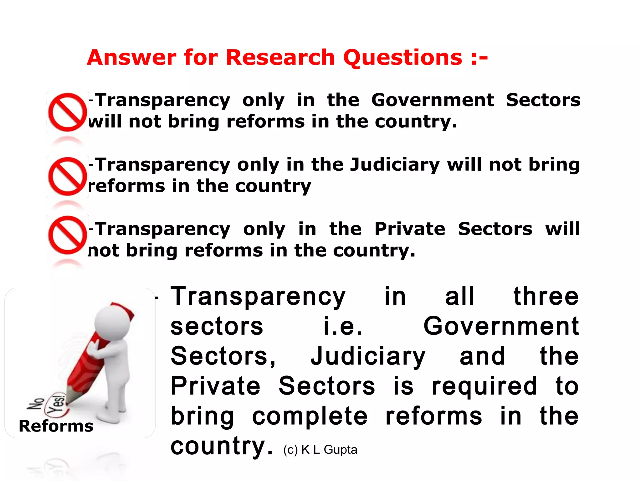 Answer for Research Questions :-
      -Transparency only in the Government Sectors
      will not bring reforms in the country.

      -Transparency only in the Judiciary will not bring
      reforms in the country

      -Transparency only in the Private Sectors will
      not bring reforms in the country.

            - Transparency           in  all  three
              sectors          i.e.     Government
              Sectors, Judiciary and the
              Private Sectors is required to
Reforms       bring complete reforms in the
              country. (c) K L Gupta
 