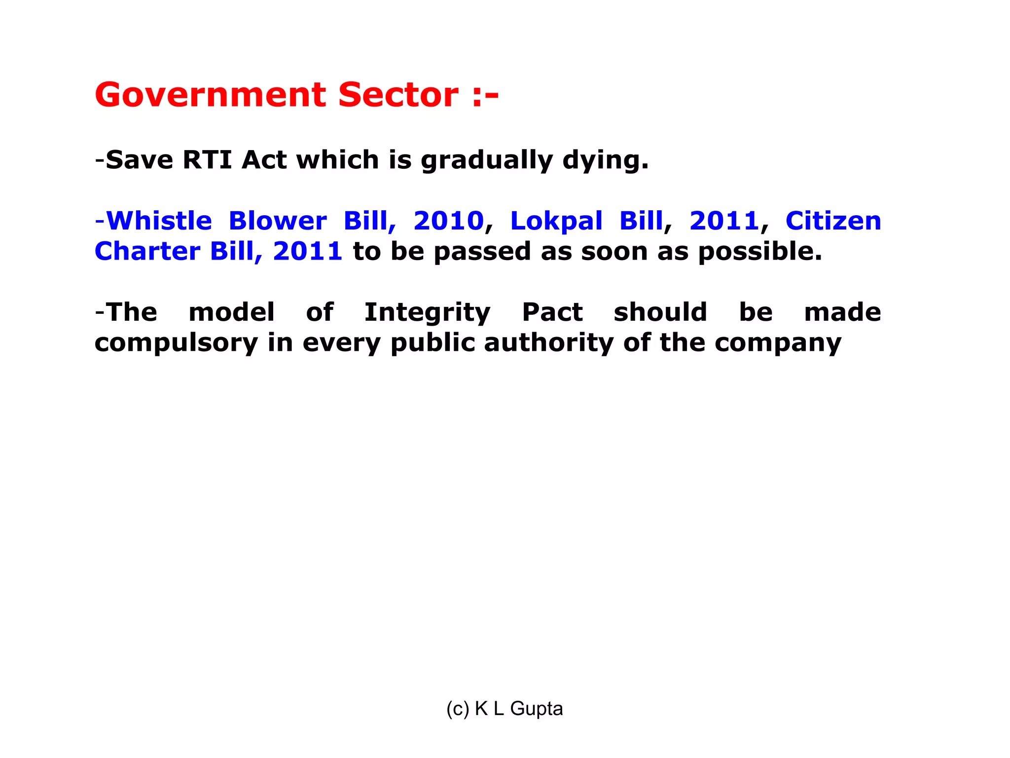 Government Sector :-
-Save RTI Act which is gradually dying.

-Whistle Blower Bill, 2010, Lokpal Bill, 2011, Citizen
Charter Bill, 2011 to be passed as soon as possible.

-The model of Integrity Pact should be made
compulsory in every public authority of the company




                        (c) K L Gupta
 