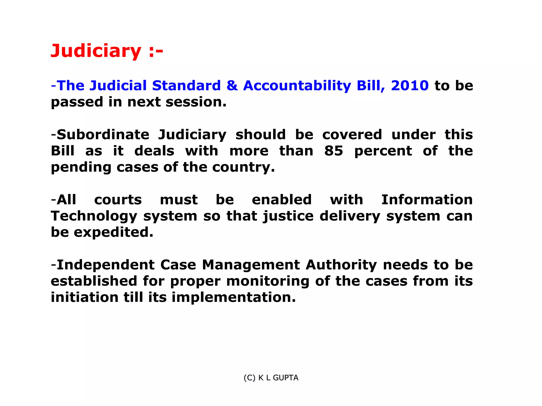 Judiciary :-
-The Judicial Standard & Accountability Bill, 2010 to be
passed in next session.

-Subordinate Judiciary should be covered under this
Bill as it deals with more than 85 percent of the
pending cases of the country.

-All courts must be enabled with Information
Technology system so that justice delivery system can
be expedited.

-Independent Case Management Authority needs to be
established for proper monitoring of the cases from its
initiation till its implementation.




                         (C) K L GUPTA
 
