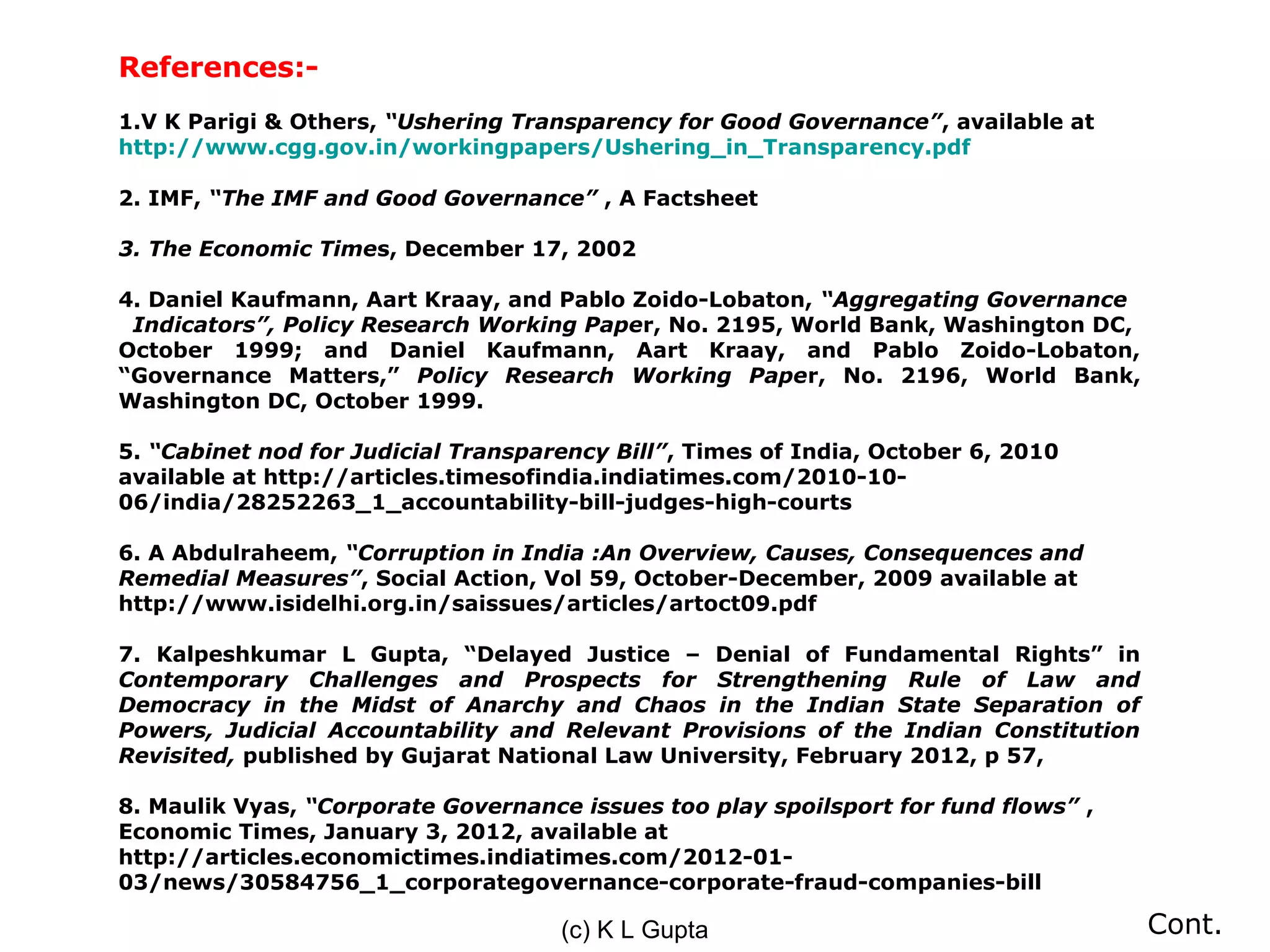 References:-
1.V K Parigi & Others, “Ushering Transparency for Good Governance”, available at
http://www.cgg.gov.in/workingpapers/Ushering_in_Transparency.pdf

2. IMF, “The IMF and Good Governance” , A Factsheet

3. The Economic Times, December 17, 2002

4. Daniel Kaufmann, Aart Kraay, and Pablo Zoido-Lobaton, “Aggregating Governance
 Indicators”, Policy Research Working Paper, No. 2195, World Bank, Washington DC,
October 1999; and Daniel Kaufmann, Aart Kraay, and Pablo Zoido-Lobaton,
“Governance Matters,” Policy Research Working Paper, No. 2196, World Bank,
Washington DC, October 1999.

5. “Cabinet nod for Judicial Transparency Bill”, Times of India, October 6, 2010
available at http://articles.timesofindia.indiatimes.com/2010-10-
06/india/28252263_1_accountability-bill-judges-high-courts

6. A Abdulraheem, “Corruption in India :An Overview, Causes, Consequences and
Remedial Measures”, Social Action, Vol 59, October-December, 2009 available at
http://www.isidelhi.org.in/saissues/articles/artoct09.pdf

7. Kalpeshkumar L Gupta, “Delayed Justice – Denial of Fundamental Rights” in
Contemporary Challenges and Prospects for Strengthening Rule of Law and
Democracy in the Midst of Anarchy and Chaos in the Indian State Separation of
Powers, Judicial Accountability and Relevant Provisions of the Indian Constitution
Revisited, published by Gujarat National Law University, February 2012, p 57,

8. Maulik Vyas, “Corporate Governance issues too play spoilsport for fund flows” ,
Economic Times, January 3, 2012, available at
http://articles.economictimes.indiatimes.com/2012-01-
03/news/30584756_1_corporategovernance-corporate-fraud-companies-bill

                                     (c) K L Gupta                                   Cont.
 